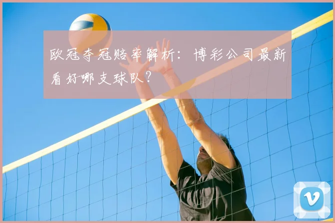 欧冠夺冠赔率解析：博彩公司最新看好哪支球队？