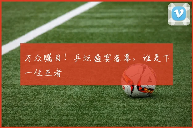 万众瞩目！乒坛盛宴落幕，谁是下一位王者