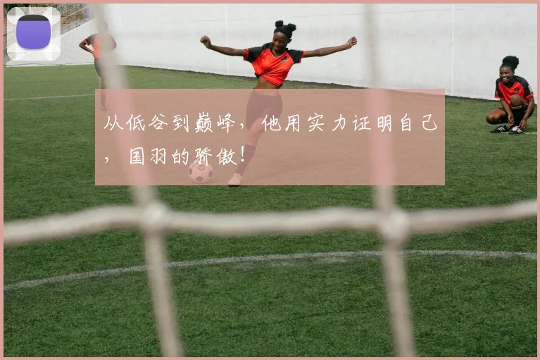 从低谷到巅峰，他用实力证明自己，国羽的骄傲！