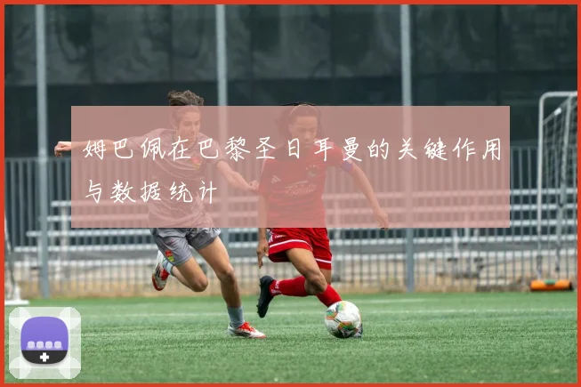 姆巴佩在巴黎圣日耳曼的关键作用与数据统计