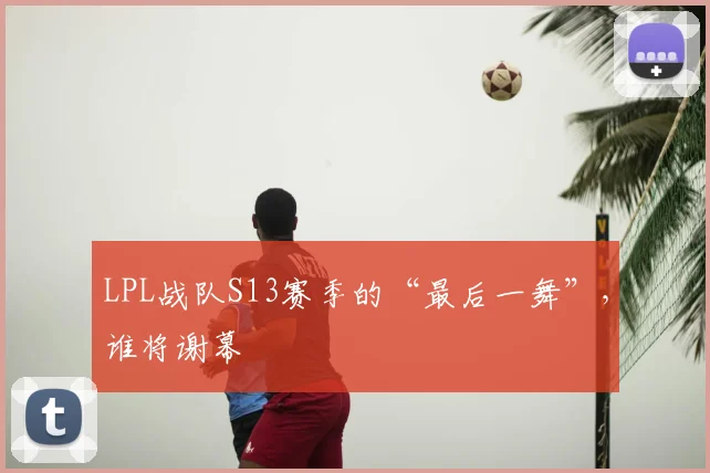 LPL战队S13赛季的“最后一舞”,谁将谢幕